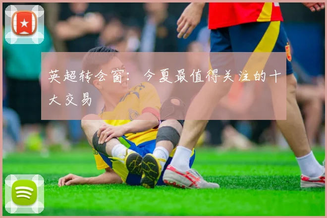 英超转会窗:今夏最值得关注的十大交易