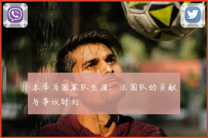 本泽马国家队生涯:法国队的贡献与争议时刻