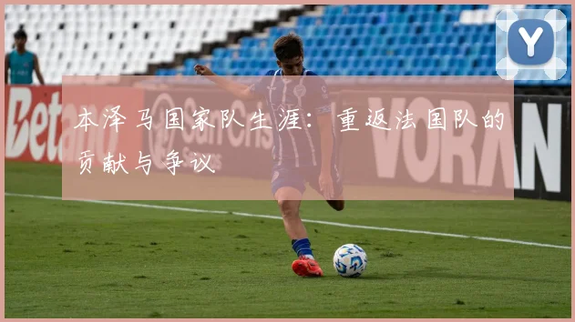 本泽马国家队生涯:重返法国队的贡献与争议