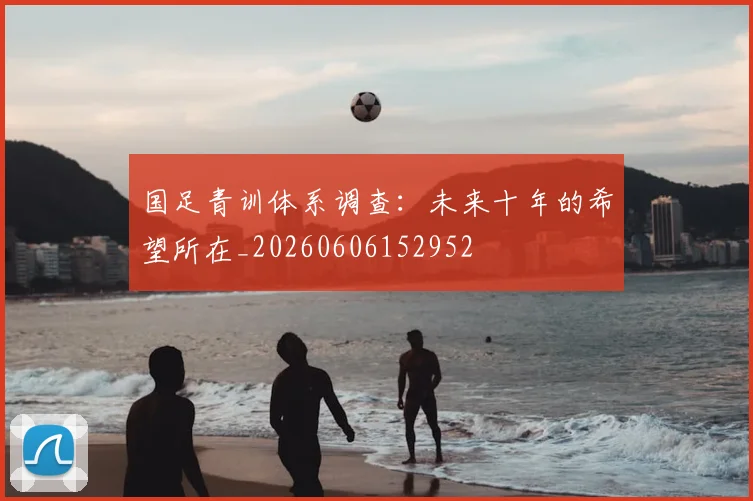 国足青训体系调查：未来十年的希望所在_20260606152952