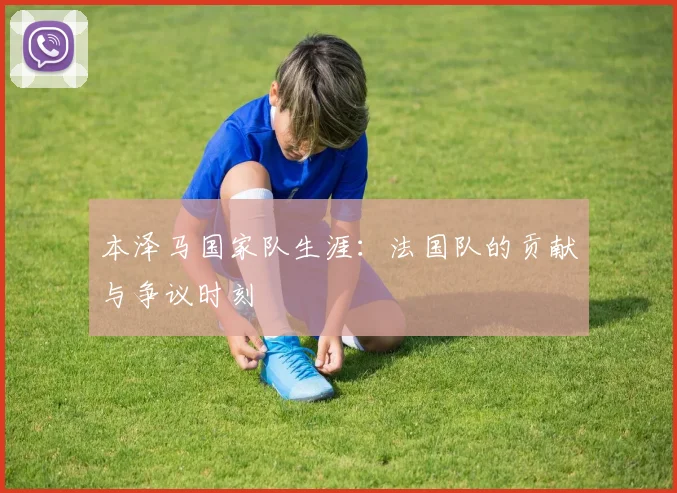 本泽马国家队生涯：法国队的贡献与争议时刻
