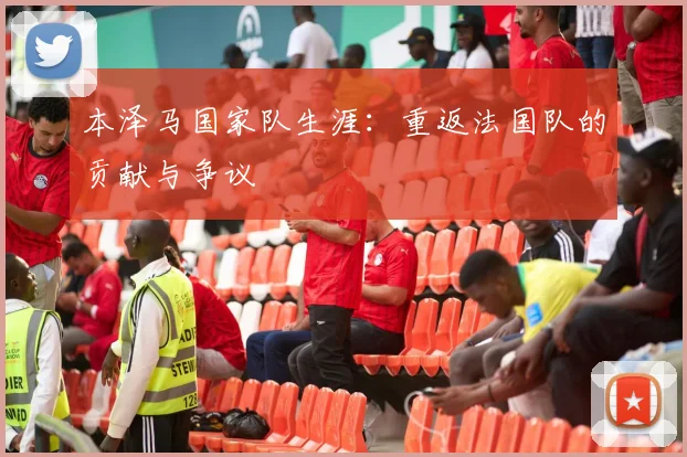 本泽马国家队生涯：重返法国队的贡献与争议