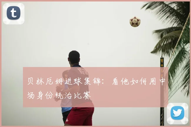 贝林厄姆进球集锦:看他如何用中场身份统治比赛
