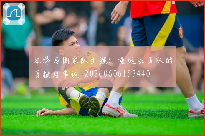 本泽马国家队生涯：重返法国队的贡献与争议_20260606153440